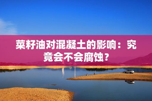 菜籽油对混凝土的影响：究竟会不会腐蚀？