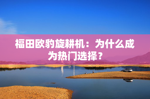 福田欧豹旋耕机：为什么成为热门选择？