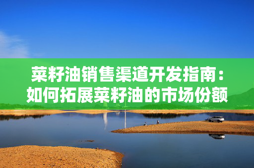 菜籽油销售渠道开发指南：如何拓展菜籽油的市场份额