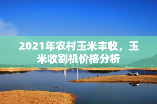 2021年农村玉米丰收，玉米收割机价格分析