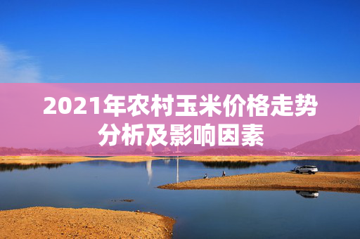 2021年农村玉米价格走势分析及影响因素