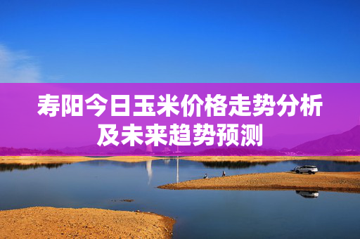 寿阳今日玉米价格走势分析及未来趋势预测