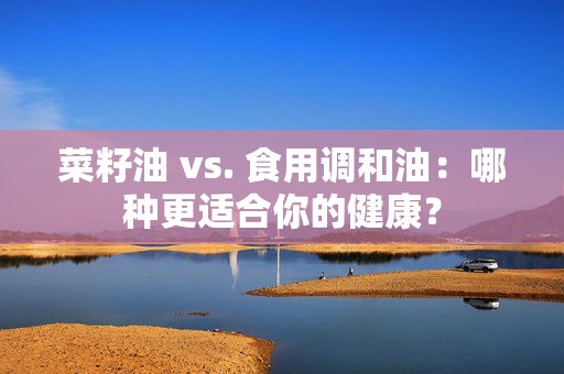 菜籽油 vs. 食用调和油：哪种更适合你的健康？