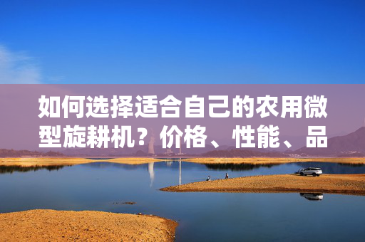 如何选择适合自己的农用微型旋耕机？价格、性能、品牌都值得关注