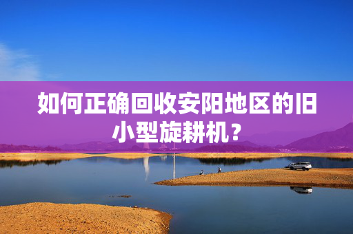 如何正确回收安阳地区的旧小型旋耕机？