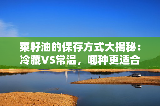 菜籽油的保存方式大揭秘：冷藏VS常温，哪种更适合？