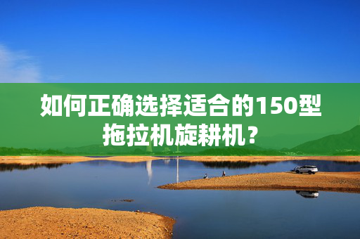 如何正确选择适合的150型拖拉机旋耕机？