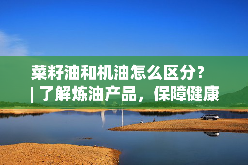 菜籽油和机油怎么区分？ | 了解炼油产品，保障健康和汽车维护