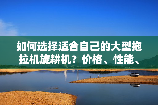 如何选择适合自己的大型拖拉机旋耕机？价格、性能、品牌全面解析