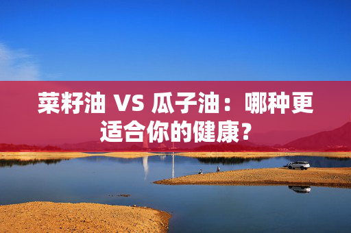 菜籽油 VS 瓜子油：哪种更适合你的健康？