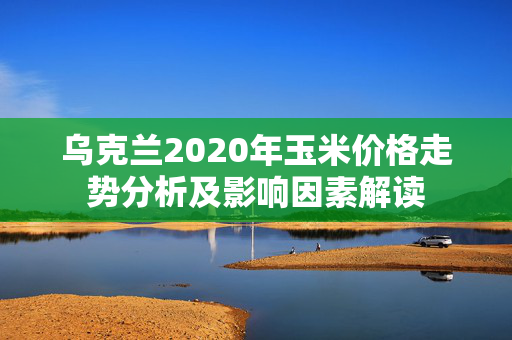 乌克兰2020年玉米价格走势分析及影响因素解读