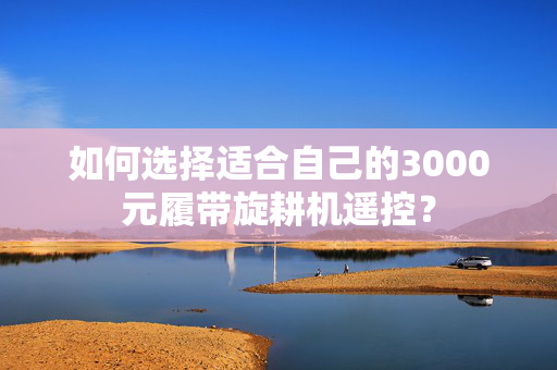 如何选择适合自己的3000元履带旋耕机遥控？