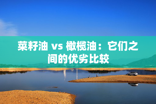 菜籽油 vs 橄榄油：它们之间的优劣比较