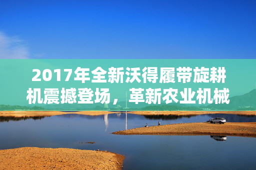 2017年全新沃得履带旋耕机震撼登场，革新农业机械领域！