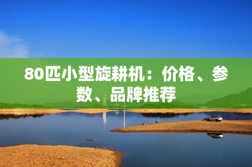 80匹小型旋耕机：价格、参数、品牌推荐