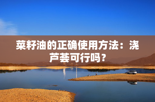 菜籽油的正确使用方法：浇芦荟可行吗？