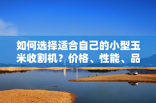 如何选择适合自己的小型玉米收割机？价格、性能、品牌对比全解析