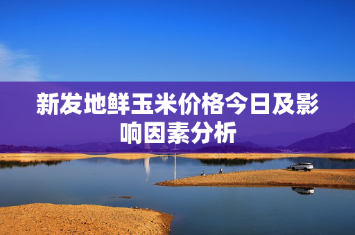 新发地鲜玉米价格今日及影响因素分析