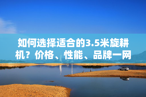 如何选择适合的3.5米旋耕机？价格、性能、品牌一网打尽