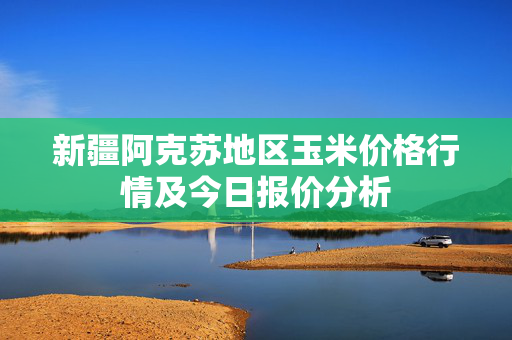 新疆阿克苏地区玉米价格行情及今日报价分析