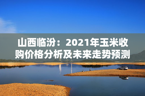 山西临汾：2021年玉米收购价格分析及未来走势预测