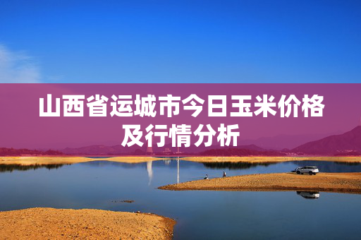 山西省运城市今日玉米价格及行情分析