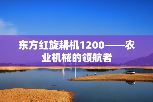 东方红旋耕机1200——农业机械的领航者