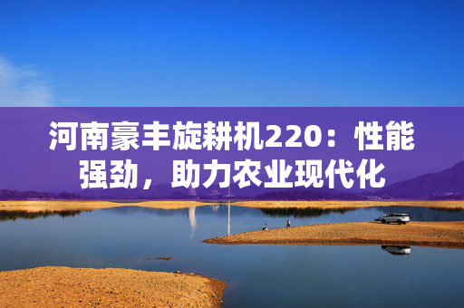 河南豪丰旋耕机220：性能强劲，助力农业现代化