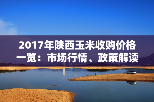 2017年陕西玉米收购价格一览：市场行情、政策解读、影响因素