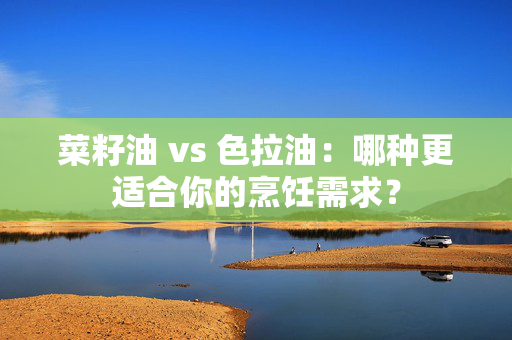 菜籽油 vs 色拉油：哪种更适合你的烹饪需求？