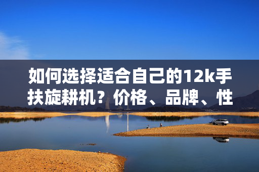 如何选择适合自己的12k手扶旋耕机？价格、品牌、性能比较