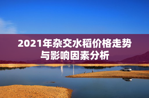 2021年杂交水稻价格走势与影响因素分析