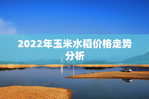 2022年玉米水稻价格走势分析