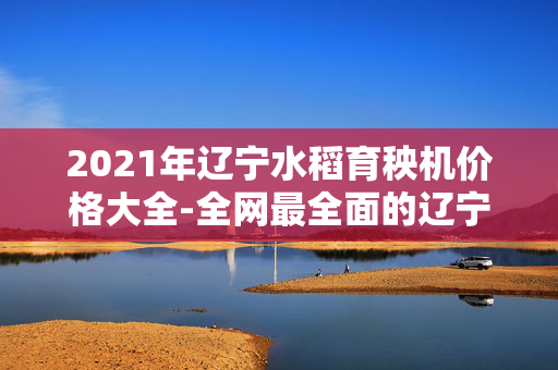 2021年辽宁水稻育秧机价格大全-全网最全面的辽宁水稻育秧机价格及品牌分析