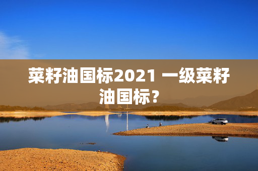 菜籽油国标2021 一级菜籽油国标？