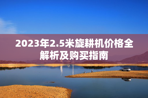 2023年2.5米旋耕机价格全解析及购买指南