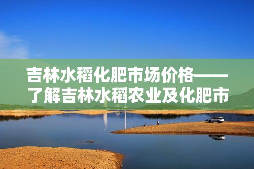 吉林水稻化肥市场价格——了解吉林水稻农业及化肥市场价格走势