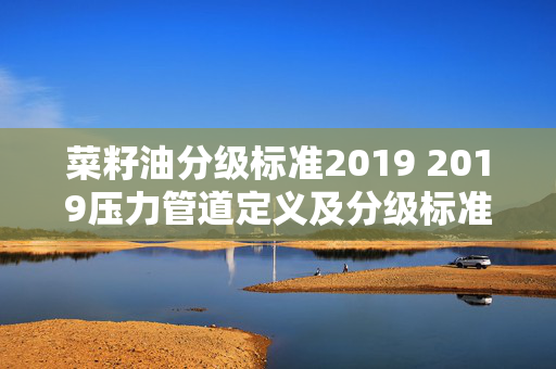 菜籽油分级标准2019 2019压力管道定义及分级标准？