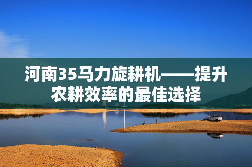 河南35马力旋耕机——提升农耕效率的最佳选择