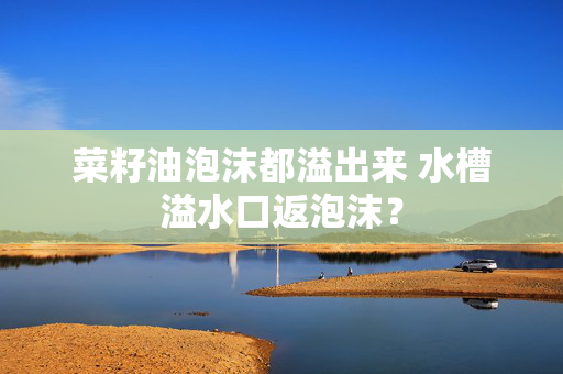 菜籽油泡沫都溢出来 水槽溢水口返泡沫？