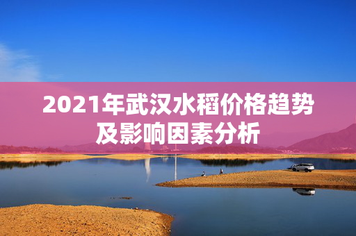 2021年武汉水稻价格趋势及影响因素分析