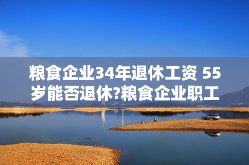 粮食企业34年退休工资 55岁能否退休?粮食企业职工，从事仓储保管？