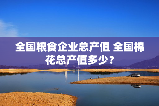 全国粮食企业总产值 全国棉花总产值多少？