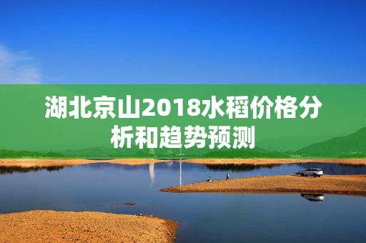 湖北京山2018水稻价格分析和趋势预测