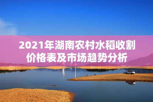 2021年湖南农村水稻收割价格表及市场趋势分析