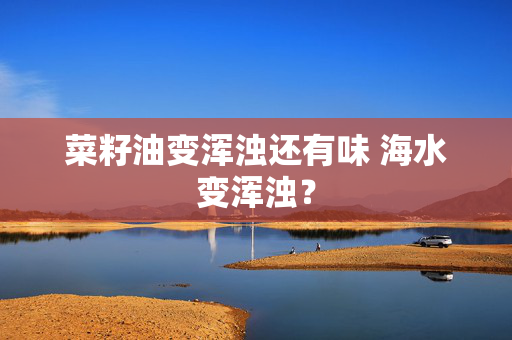 菜籽油变浑浊还有味 海水变浑浊？