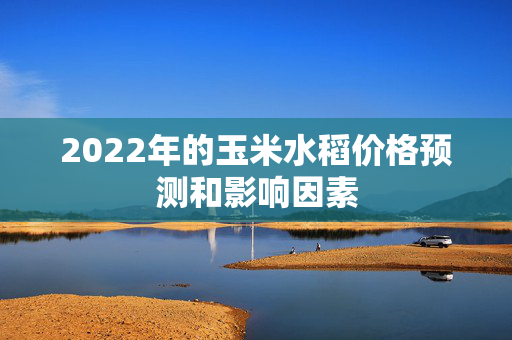 2022年的玉米水稻价格预测和影响因素