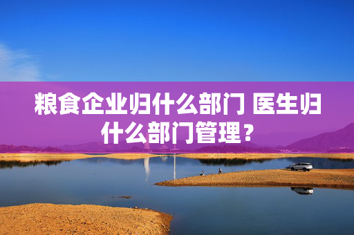 粮食企业归什么部门 医生归什么部门管理？