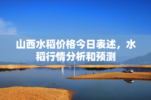 山西水稻价格今日表述，水稻行情分析和预测