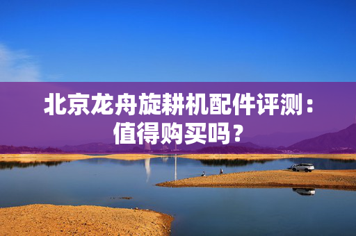 北京龙舟旋耕机配件评测：值得购买吗？